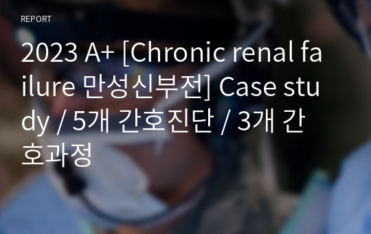 2023 A+ [Chronic renal failure 만성신부전] Case study / 5개 간호진단 / 3개 간호과정
