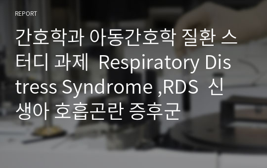 간호학과 아동간호학 질환 스터디 과제  Respiratory Distress Syndrome ,RDS  신생아 호흡곤란 증후군