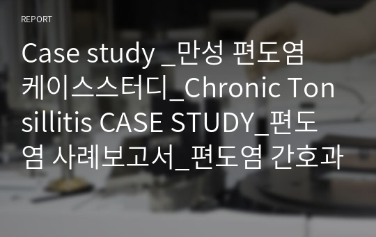 Case study _만성 편도염 케이스스터디_Chronic Tonsillitis CASE STUDY_편도염 사례보고서_편도염 간호과정